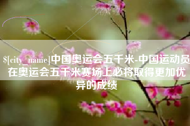 通许中国奥运会五千米-中国运动员在奥运会五千米赛场上必将取得更加优异的成绩