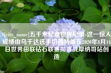 通许五千米纪录世界纪录-这一惊人成绩由乌干达选手切普特盖在2020年8月14日世界田联钻石联赛揭幕战摩纳哥站创造