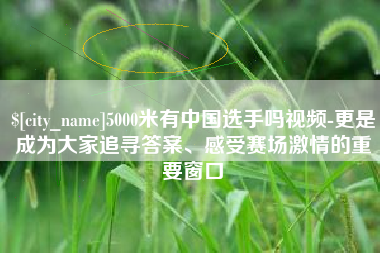 通许5000米有中国选手吗视频-更是成为大家追寻答案、感受赛场激情的重要窗口