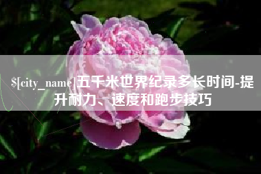 通许五千米世界纪录多长时间-提升耐力、速度和跑步技巧 通许五千米世界纪录多长时间-提升耐力、速度和跑步技巧