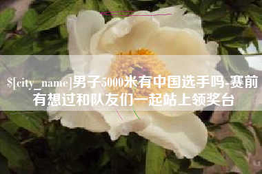 通许男子5000米有中国选手吗-赛前有想过和队友们一起站上领奖台