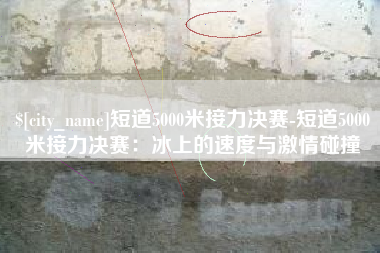 通许短道5000米接力决赛-短道5000米接力决赛：冰上的速度与激情碰撞