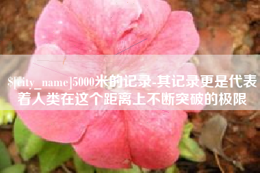 通许5000米的记录-其记录更是代表着人类在这个距离上不断突破的极限