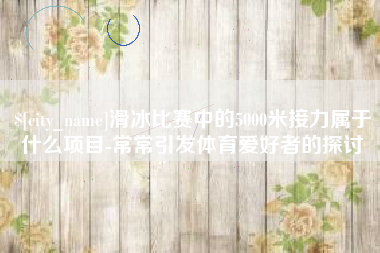 通许滑冰比赛中的5000米接力属于什么项目-常常引发体育爱好者的探讨