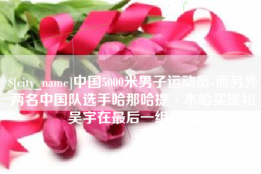 通许中国5000米男子运动员-而另外两名中国队选手哈那哈提·木哈买提和吴宇在最后一组出场